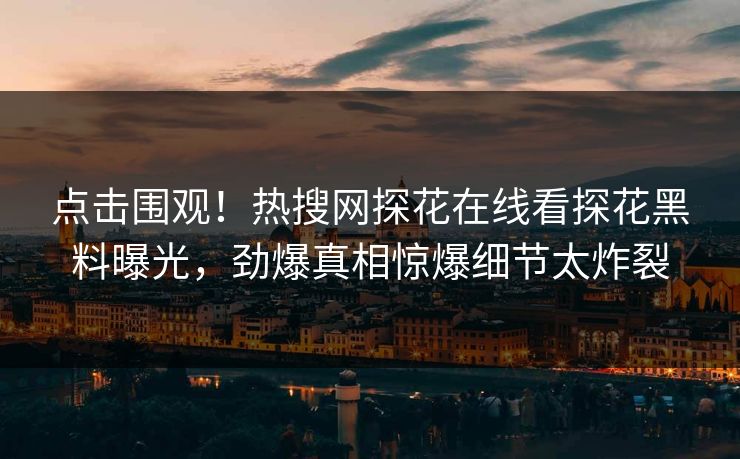 点击围观！热搜网探花在线看探花黑料曝光，劲爆真相惊爆细节太炸裂