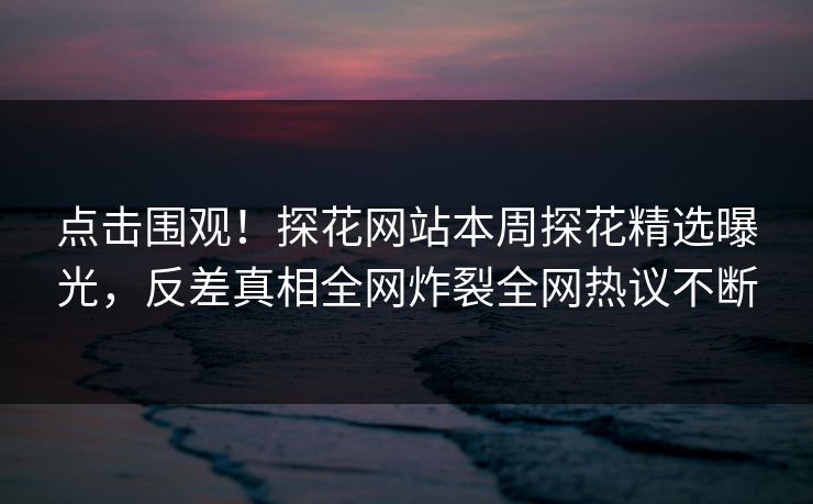 点击围观！探花网站本周探花精选曝光，反差真相全网炸裂全网热议不断