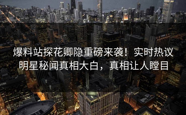 爆料站探花卿隐重磅来袭！实时热议明星秘闻真相大白，真相让人瞠目  第1张
