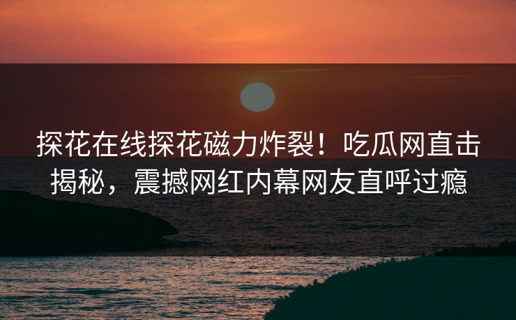 探花在线探花磁力炸裂！吃瓜网直击揭秘，震撼网红内幕网友直呼过瘾