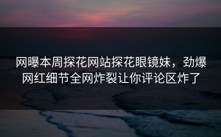 网曝本周探花网站探花眼镜妹，劲爆网红细节全网炸裂让你评论区炸了