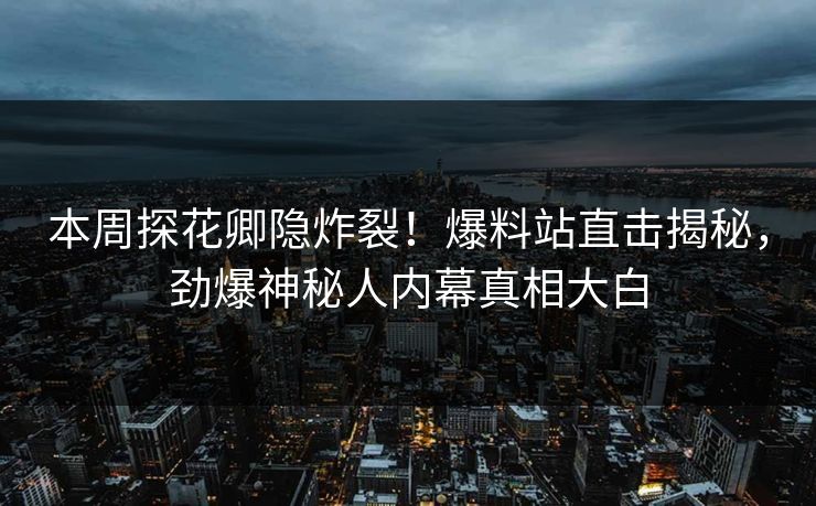 本周探花卿隐炸裂！爆料站直击揭秘，劲爆神秘人内幕真相大白  第1张