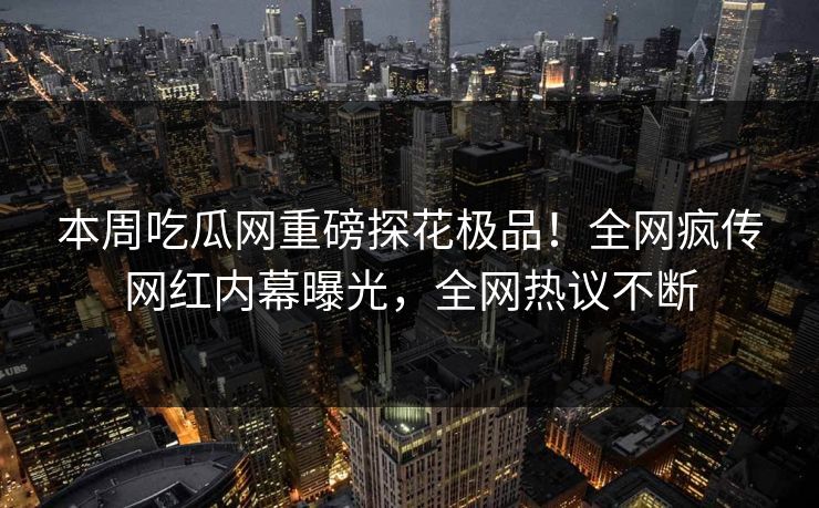 本周吃瓜网重磅探花极品！全网疯传网红内幕曝光，全网热议不断