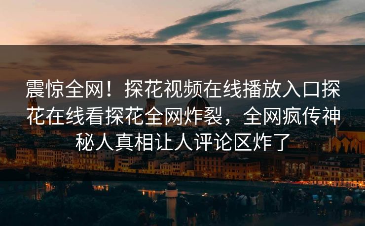 震惊全网！探花视频在线播放入口探花在线看探花全网炸裂，全网疯传神秘人真相让人评论区炸了