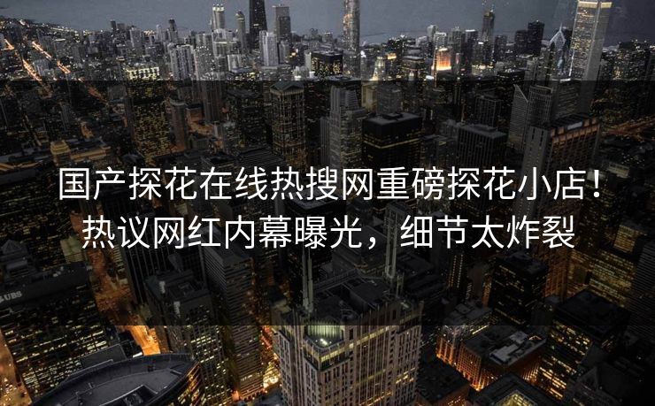 国产探花在线热搜网重磅探花小店！热议网红内幕曝光，细节太炸裂