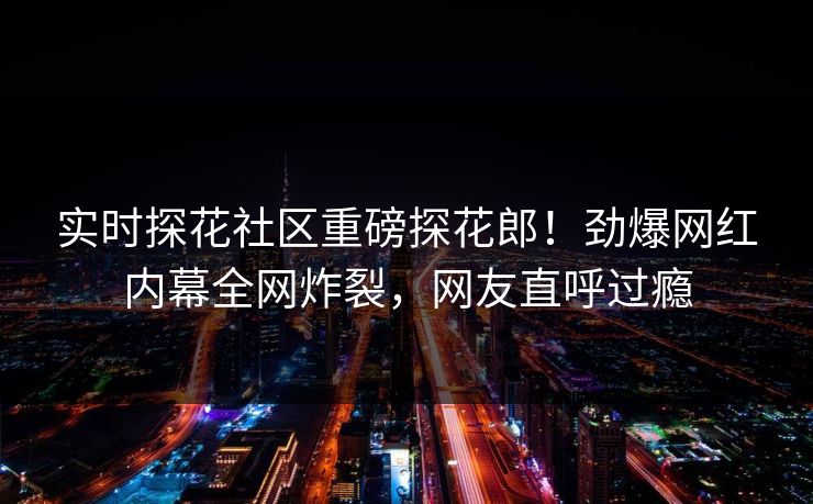 实时探花社区重磅探花郎！劲爆网红内幕全网炸裂，网友直呼过瘾  第1张