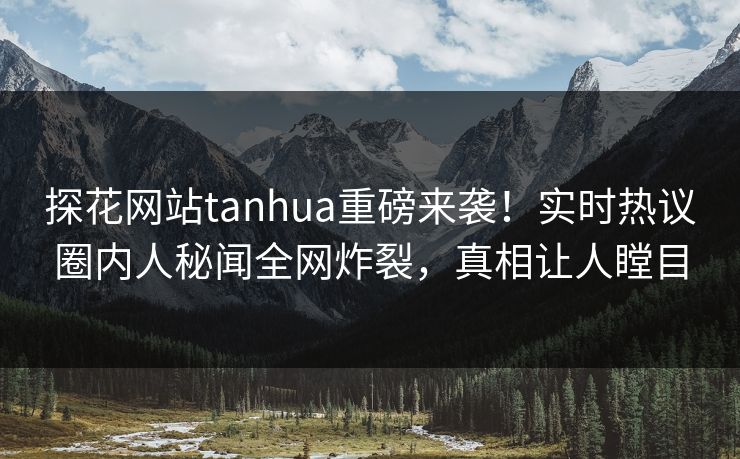 探花网站tanhua重磅来袭！实时热议圈内人秘闻全网炸裂，真相让人瞠目