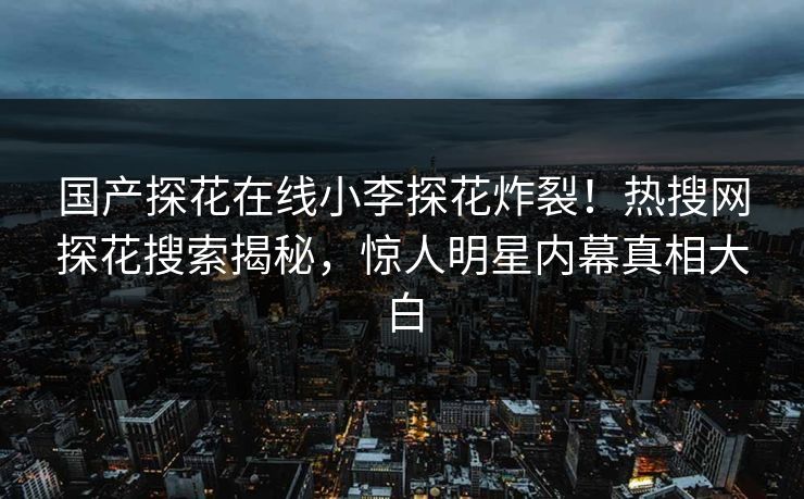 国产探花在线小李探花炸裂！热搜网探花搜索揭秘，惊人明星内幕真相大白