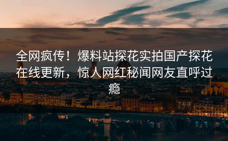 全网疯传！爆料站探花实拍国产探花在线更新，惊人网红秘闻网友直呼过瘾