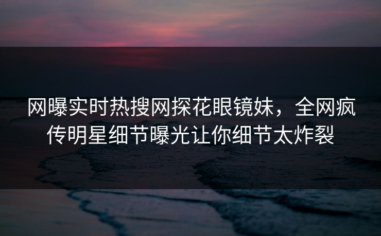 网曝实时热搜网探花眼镜妹，全网疯传明星细节曝光让你细节太炸裂