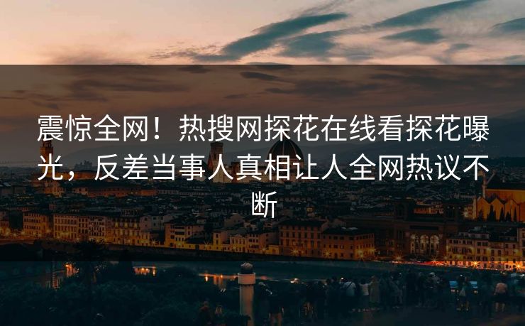 震惊全网！热搜网探花在线看探花曝光，反差当事人真相让人全网热议不断