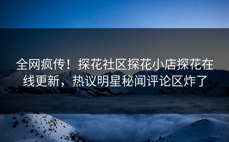 全网疯传！探花社区探花小店探花在线更新，热议明星秘闻评论区炸了