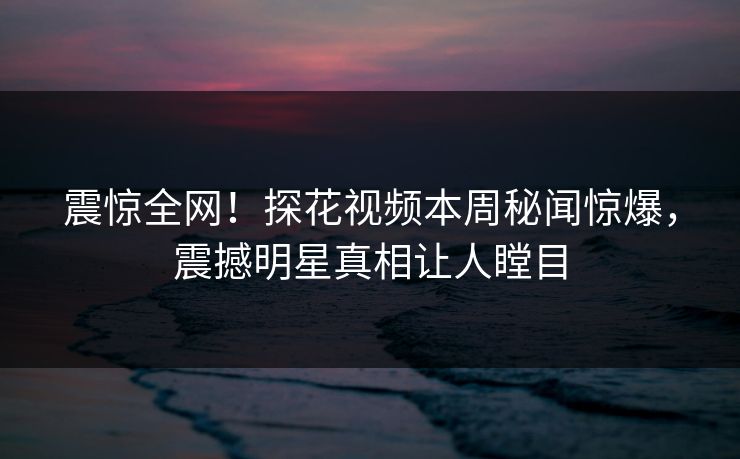 震惊全网！探花视频本周秘闻惊爆，震撼明星真相让人瞠目
