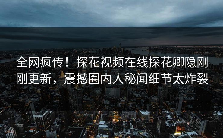全网疯传！探花视频在线探花卿隐刚刚更新，震撼圈内人秘闻细节太炸裂