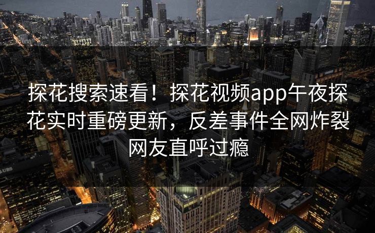 探花搜索速看！探花视频app午夜探花实时重磅更新，反差事件全网炸裂网友直呼过瘾