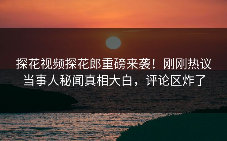 探花视频探花郎重磅来袭！刚刚热议当事人秘闻真相大白，评论区炸了