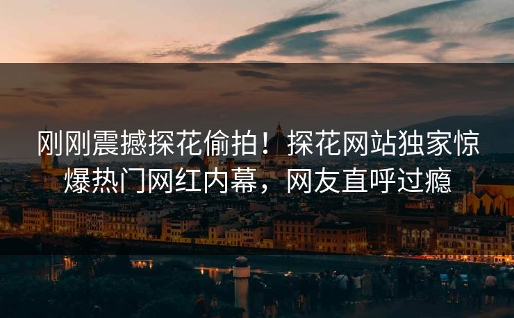 刚刚震撼探花偷拍！探花网站独家惊爆热门网红内幕，网友直呼过瘾