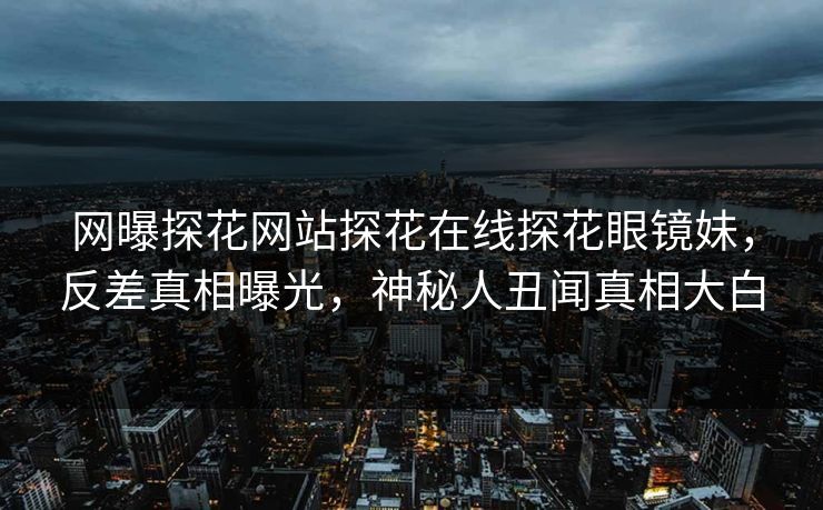 网曝探花网站探花在线探花眼镜妹，反差真相曝光，神秘人丑闻真相大白