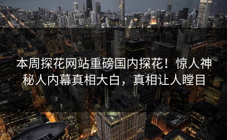 本周探花网站重磅国内探花！惊人神秘人内幕真相大白，真相让人瞠目