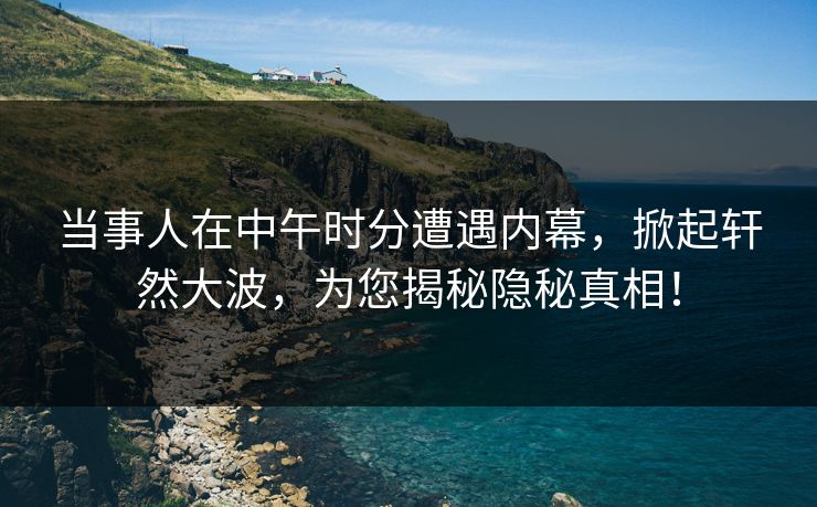 当事人在中午时分遭遇内幕，掀起轩然大波，为您揭秘隐秘真相！  第1张