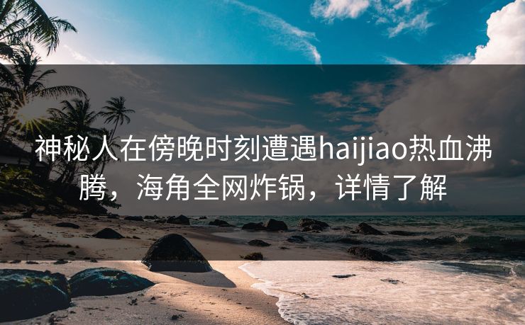 神秘人在傍晚时刻遭遇haijiao热血沸腾，海角全网炸锅，详情了解