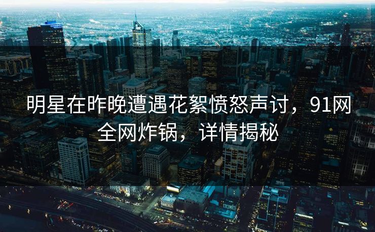 明星在昨晚遭遇花絮愤怒声讨，91网全网炸锅，详情揭秘  第1张