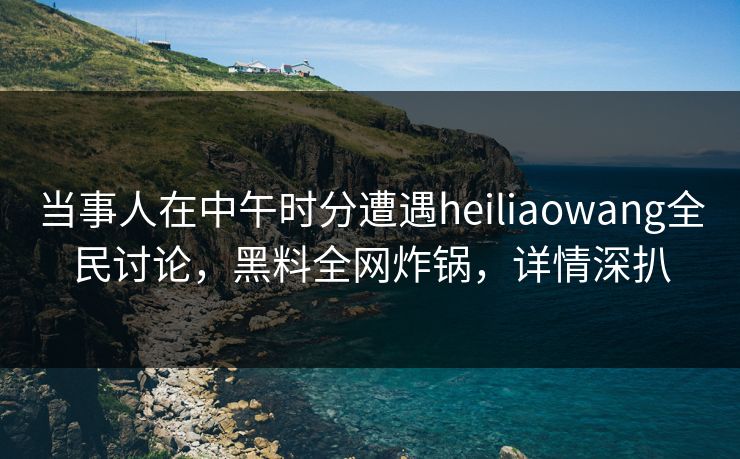 当事人在中午时分遭遇heiliaowang全民讨论，黑料全网炸锅，详情深扒