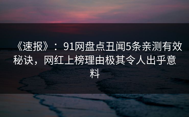 《速报》：91网盘点丑闻5条亲测有效秘诀，网红上榜理由极其令人出乎意料  第1张