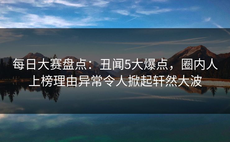 每日大赛盘点：丑闻5大爆点，圈内人上榜理由异常令人掀起轩然大波