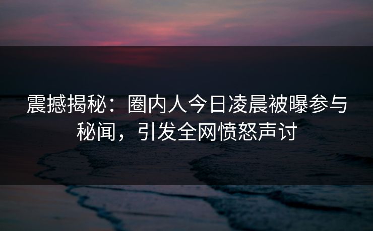 震撼揭秘：圈内人今日凌晨被曝参与秘闻，引发全网愤怒声讨