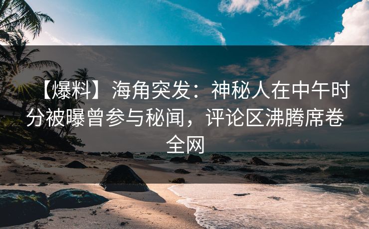 【爆料】海角突发：神秘人在中午时分被曝曾参与秘闻，评论区沸腾席卷全网