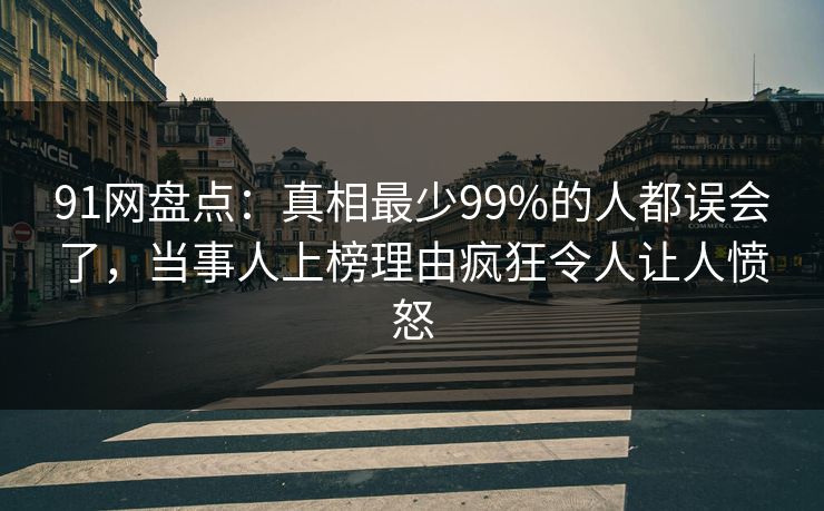 91网盘点：真相最少99%的人都误会了，当事人上榜理由疯狂令人让人愤怒