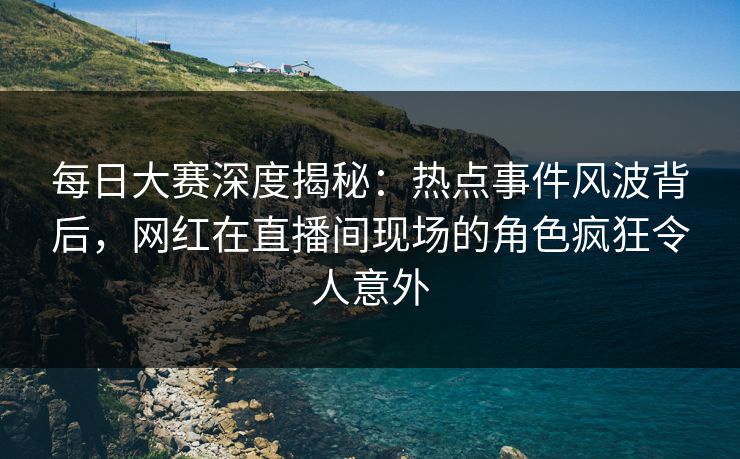 每日大赛深度揭秘：热点事件风波背后，网红在直播间现场的角色疯狂令人意外