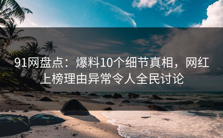 91网盘点：爆料10个细节真相，网红上榜理由异常令人全民讨论