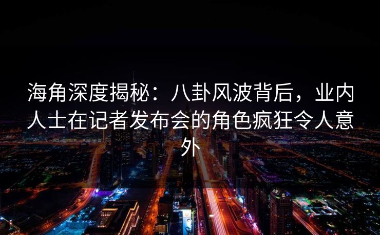海角深度揭秘：八卦风波背后，业内人士在记者发布会的角色疯狂令人意外