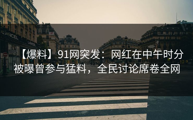【爆料】91网突发：网红在中午时分被曝曾参与猛料，全民讨论席卷全网