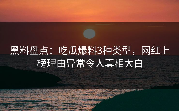 黑料盘点：吃瓜爆料3种类型，网红上榜理由异常令人真相大白