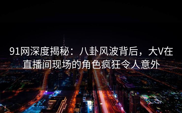 91网深度揭秘：八卦风波背后，大V在直播间现场的角色疯狂令人意外  第1张
