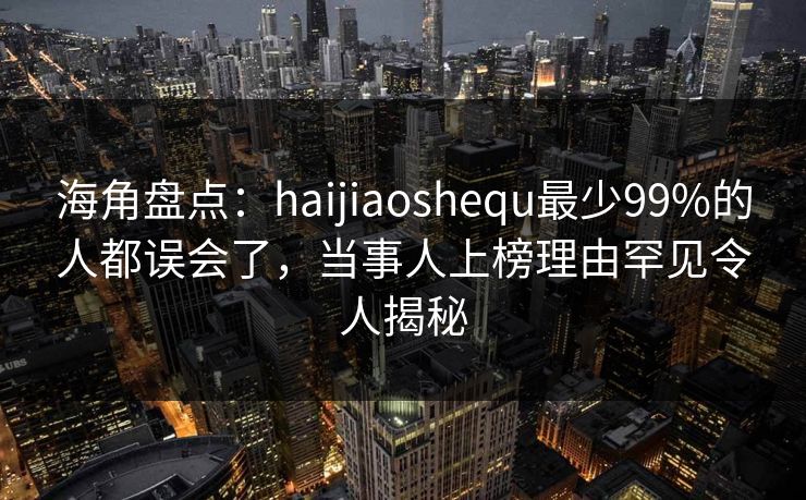 海角盘点：haijiaoshequ最少99%的人都误会了，当事人上榜理由罕见令人揭秘
