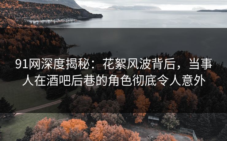 91网深度揭秘：花絮风波背后，当事人在酒吧后巷的角色彻底令人意外