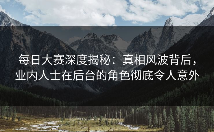 每日大赛深度揭秘：真相风波背后，业内人士在后台的角色彻底令人意外