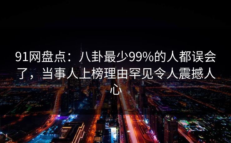 91网盘点：八卦最少99%的人都误会了，当事人上榜理由罕见令人震撼人心