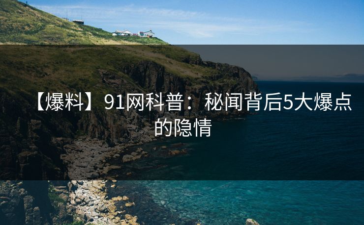 【爆料】91网科普：秘闻背后5大爆点的隐情