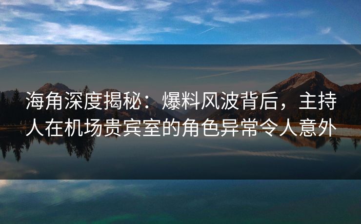 海角深度揭秘：爆料风波背后，主持人在机场贵宾室的角色异常令人意外