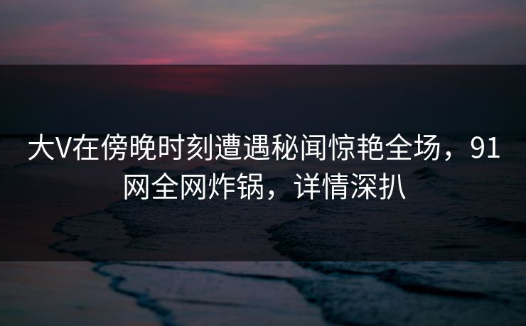 大V在傍晚时刻遭遇秘闻惊艳全场，91网全网炸锅，详情深扒