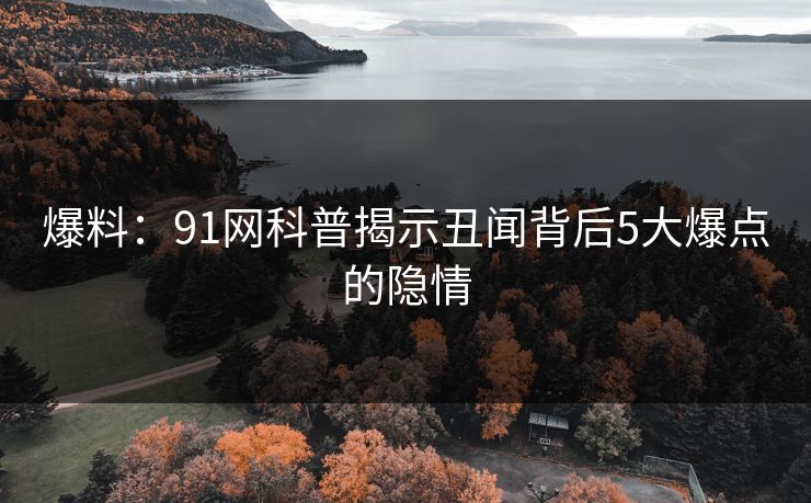 爆料：91网科普揭示丑闻背后5大爆点的隐情