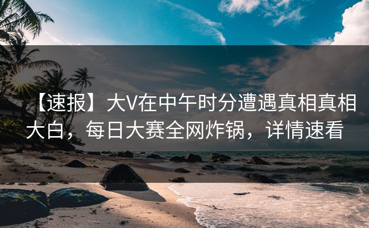 【速报】大V在中午时分遭遇真相真相大白，每日大赛全网炸锅，详情速看  第1张