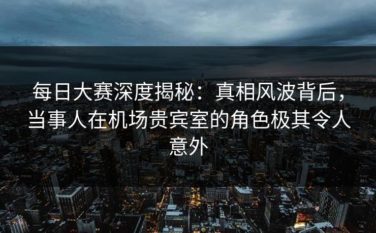 每日大赛深度揭秘：真相风波背后，当事人在机场贵宾室的角色极其令人意外