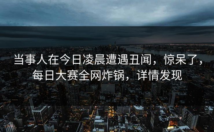 当事人在今日凌晨遭遇丑闻，惊呆了，每日大赛全网炸锅，详情发现
