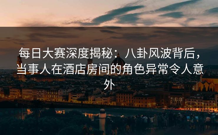 每日大赛深度揭秘：八卦风波背后，当事人在酒店房间的角色异常令人意外  第1张